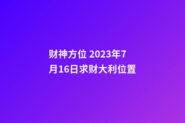 财神方位 2023年7月16日求财大利位置